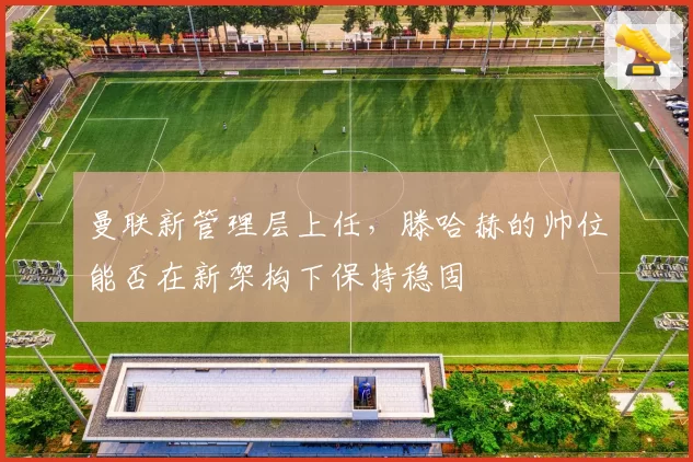 曼联新管理层上任，滕哈赫的帅位能否在新架构下保持稳固