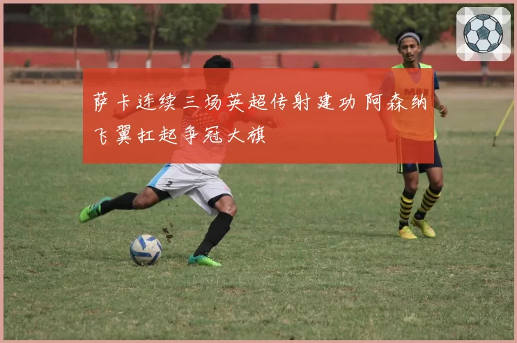 萨卡连续三场英超传射建功 阿森纳飞翼扛起争冠大旗