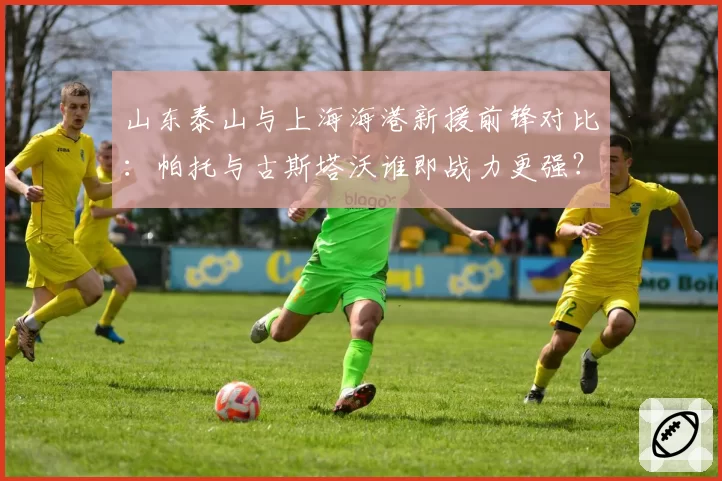 山东泰山与上海海港新援前锋对比:帕托与古斯塔沃谁即战力更强?