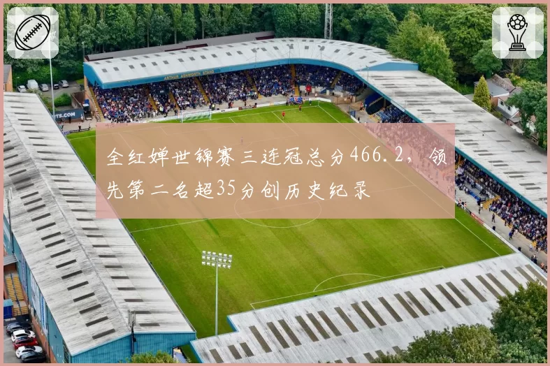 全红婵世锦赛三连冠总分466.2，领先第二名超35分创历史纪录