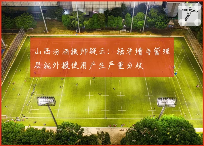 山西汾酒换帅疑云：杨学增与管理层就外援使用产生严重分歧