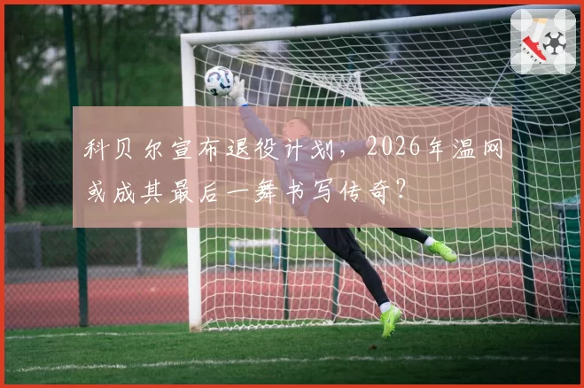 科贝尔宣布退役计划，2026年温网或成其最后一舞书写传奇？