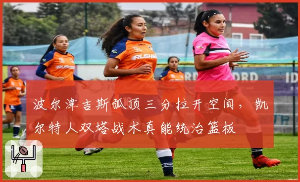波尔津吉斯弧顶三分拉开空间，凯尔特人双塔战术真能统治篮板