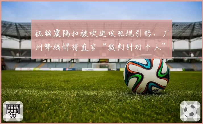 祝铭震隔扣被吹进攻犯规引怒，广州锋线悍将直言“裁判针对个人”