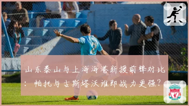 山东泰山与上海海港新援前锋对比:帕托与古斯塔沃谁即战力更强?