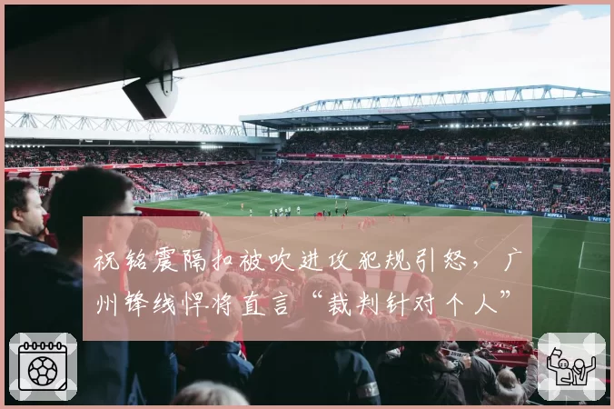 祝铭震隔扣被吹进攻犯规引怒，广州锋线悍将直言“裁判针对个人”