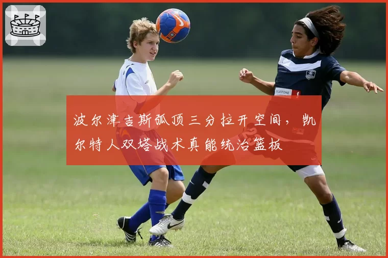 波尔津吉斯弧顶三分拉开空间,凯尔特人双塔战术真能统治篮板