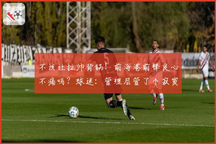 不该让拉帅背锅！前海港前锋良心不痛吗？球迷：管理层管了个寂寞
