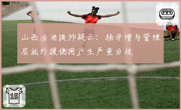 山西汾酒换帅疑云：杨学增与管理层就外援使用产生严重分歧