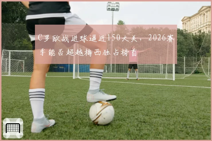 C罗欧战进球逼近150大关，2026赛季能否超越梅西独占榜首