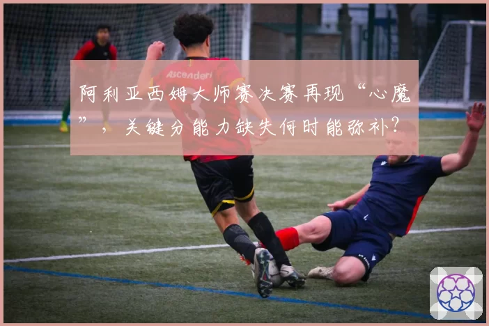 阿利亚西姆大师赛决赛再现“心魔”，关键分能力缺失何时能弥补？