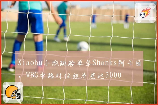Xiaohu小炮跳脸单杀Shanks阿卡丽，WBG中路对位经济差达3000