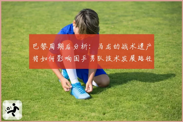 巴黎周期后分析：马龙的战术遗产将如何影响国乒男队技术发展路径？