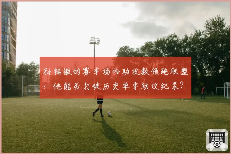 孙铭徽的赛季场均助攻数领跑联盟，他能否打破历史单季助攻纪录？