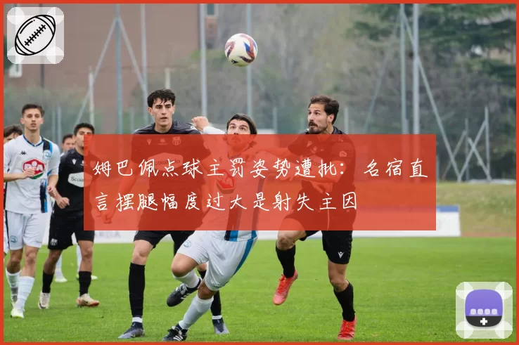 姆巴佩点球主罚姿势遭批：名宿直言摆腿幅度过大是射失主因