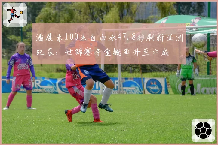 潘展乐100米自由泳47.8秒刷新亚洲纪录，世锦赛夺金概率升至六成