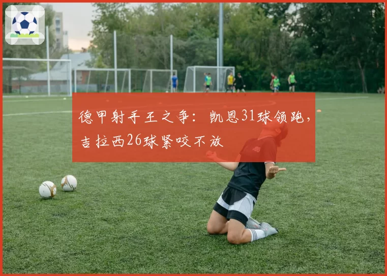 德甲射手王之争:凯恩31球领跑,吉拉西26球紧咬不放