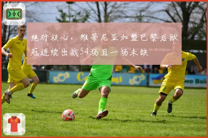 绝对核心，维蒂尼亚加盟巴黎后欧冠连续出战54场且一场未缺