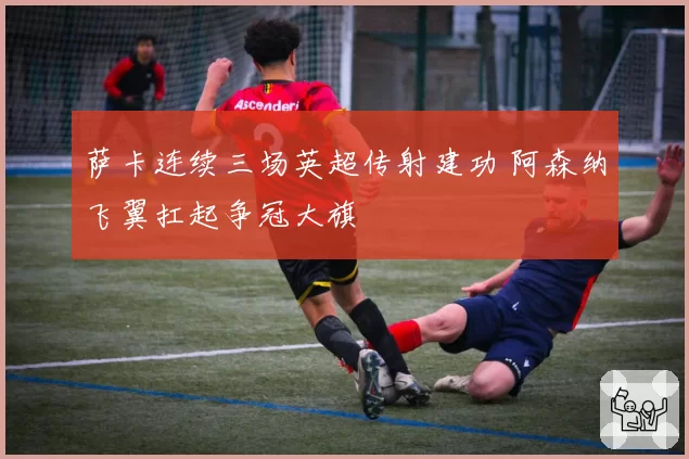 萨卡连续三场英超传射建功 阿森纳飞翼扛起争冠大旗