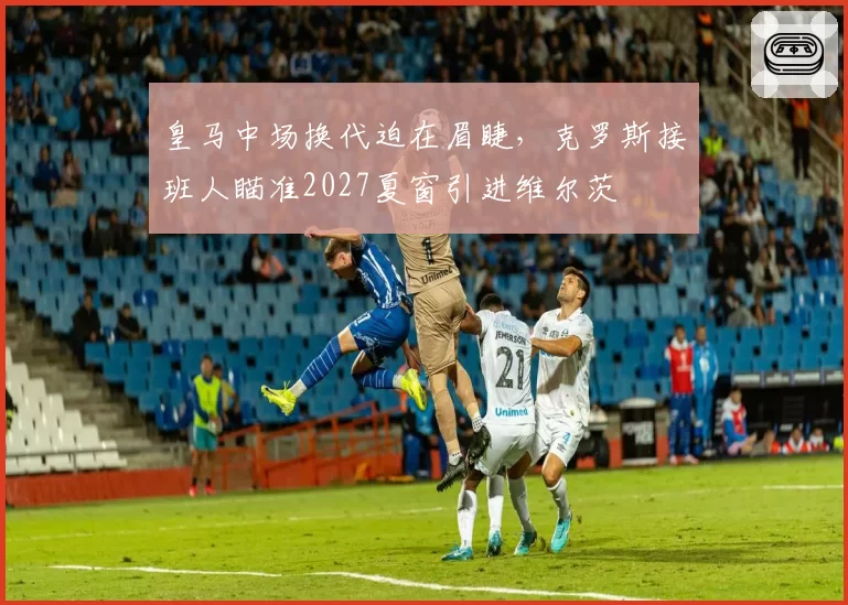 皇马中场换代迫在眉睫，克罗斯接班人瞄准2027夏窗引进维尔茨