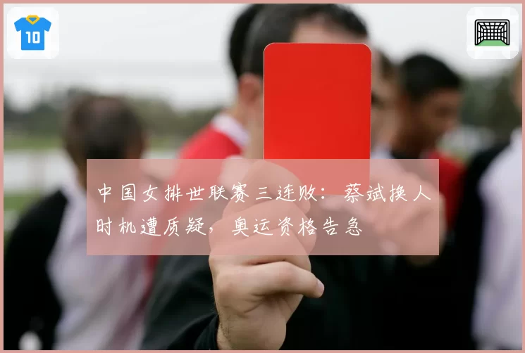 中国女排世联赛三连败：蔡斌换人时机遭质疑，奥运资格告急