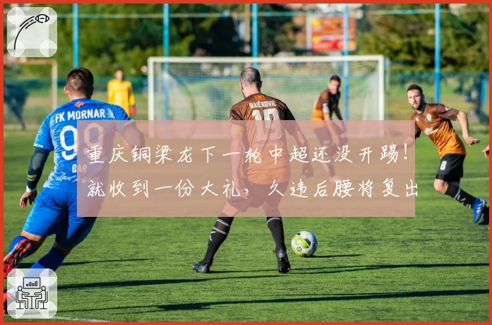 重庆铜梁龙下一轮中超还没开踢！就收到一份大礼，久违后腰将复出