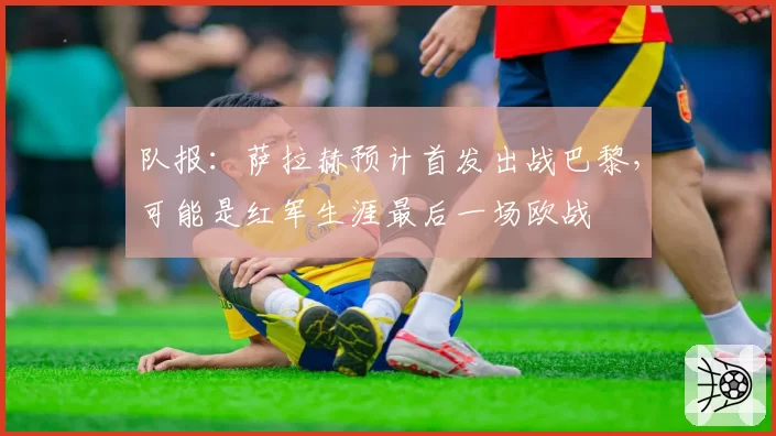 队报:萨拉赫预计首发出战巴黎,可能是红军生涯最后一场欧战