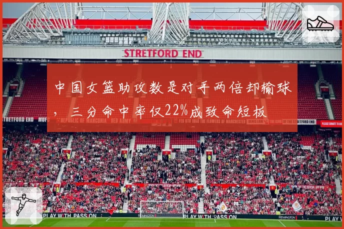 中国女篮助攻数是对手两倍却输球，三分命中率仅22%成致命短板