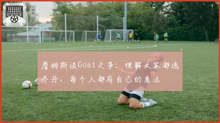 詹姆斯谈Goat之争：理解大家都选乔丹，每个人都有自己的看法