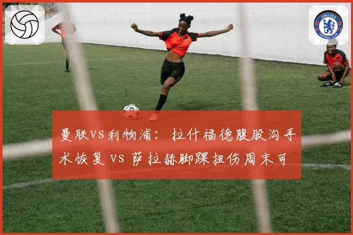 曼联vs利物浦：拉什福德腹股沟手术恢复 vs 萨拉赫脚踝扭伤周末可战