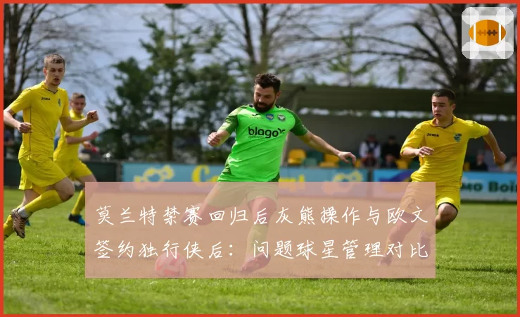 莫兰特禁赛回归后灰熊操作与欧文签约独行侠后：问题球星管理对比