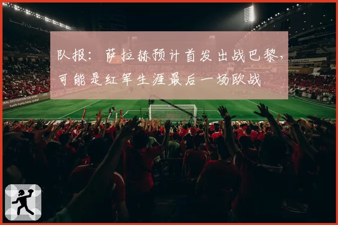 队报:萨拉赫预计首发出战巴黎,可能是红军生涯最后一场欧战