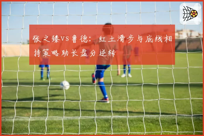 张之臻vs鲁德:红土滑步与底线相持策略助长盘分逆转