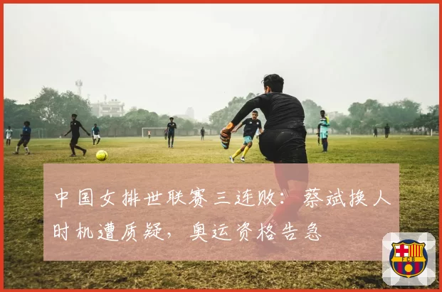 中国女排世联赛三连败:蔡斌换人时机遭质疑,奥运资格告急