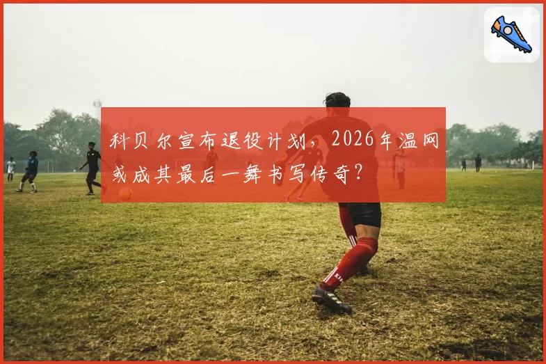 科贝尔宣布退役计划，2026年温网或成其最后一舞书写传奇？