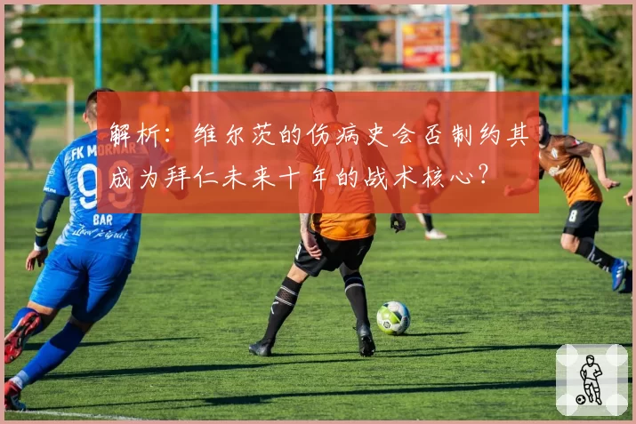 解析：维尔茨的伤病史会否制约其成为拜仁未来十年的战术核心？