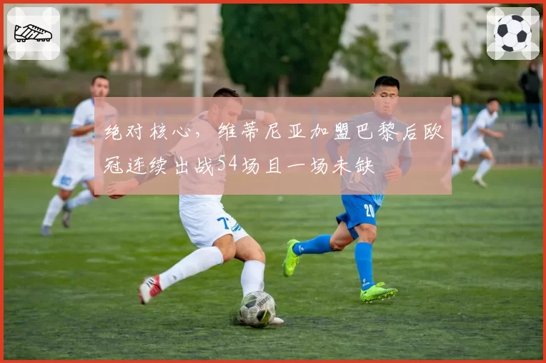 绝对核心，维蒂尼亚加盟巴黎后欧冠连续出战54场且一场未缺