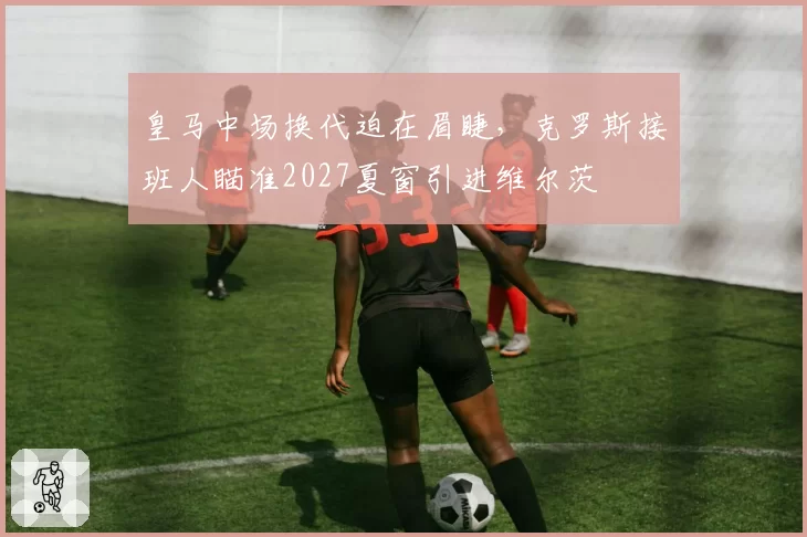 皇马中场换代迫在眉睫，克罗斯接班人瞄准2027夏窗引进维尔茨
