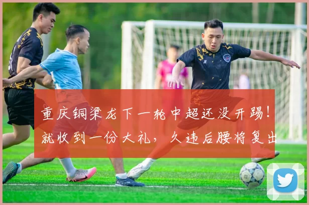 重庆铜梁龙下一轮中超还没开踢！就收到一份大礼，久违后腰将复出