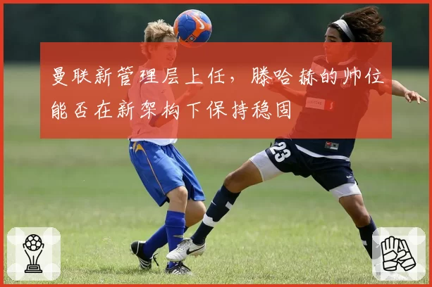 曼联新管理层上任，滕哈赫的帅位能否在新架构下保持稳固